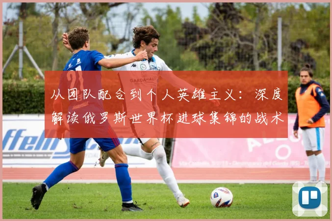从团队配合到个人英雄主义：深度解读俄罗斯世界杯进球集锦的战术启示