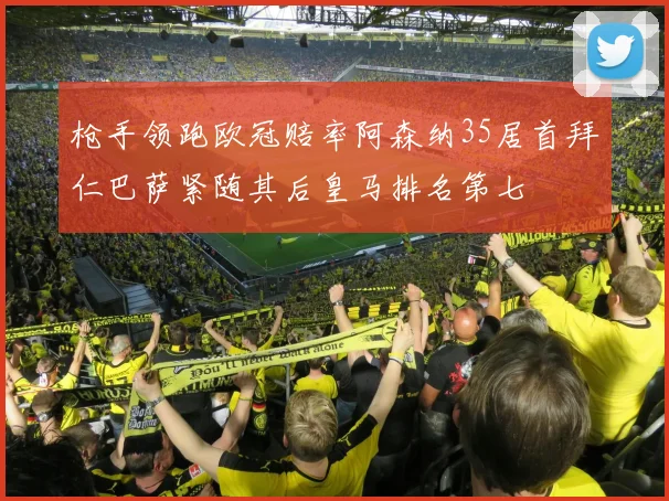 枪手领跑欧冠赔率阿森纳35居首拜仁巴萨紧随其后皇马排名第七