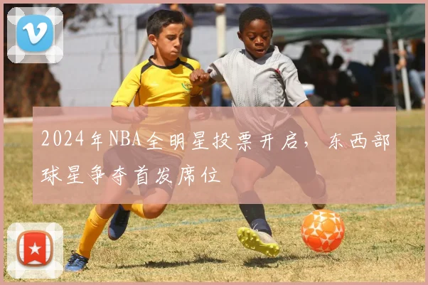 2024年NBA全明星投票开启，东西部球星争夺首发席位