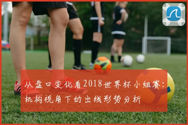 从盘口变化看2018世界杯小组赛：机构视角下的出线形势分析