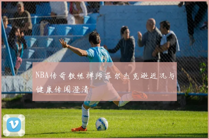 NBA传奇教练禅师菲尔杰克逊近况与健康传闻澄清
